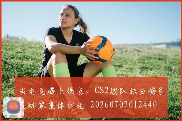 当电竞遇上热点，CS2战队积分榜引发玩家集体讨论_20260707012440