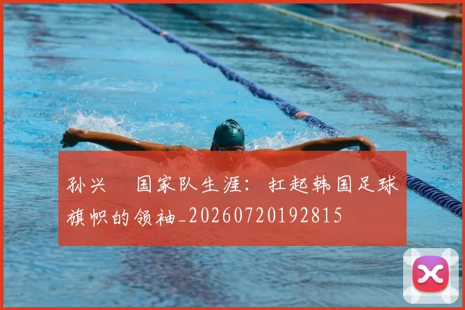 孙兴慜国家队生涯：扛起韩国足球旗帜的领袖_20260720192815