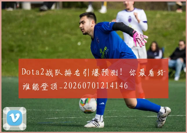 Dota2战队排名引爆预测!你最看好谁能登顶_20260701214146