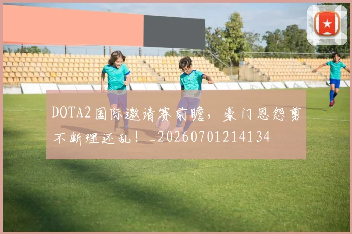 DOTA2国际邀请赛前瞻，豪门恩怨剪不断理还乱！_20260701214134