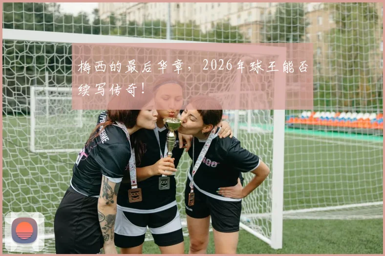 梅西的最后华章，2026年球王能否续写传奇！