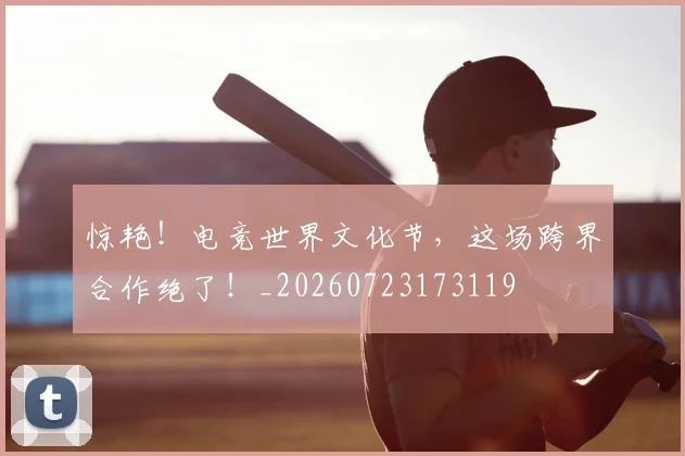 惊艳！电竞世界文化节，这场跨界合作绝了！_20260723173119