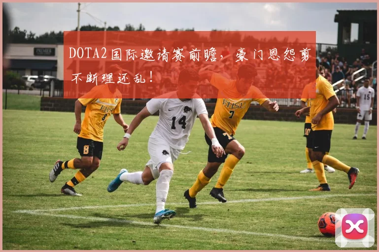 DOTA2国际邀请赛前瞻，豪门恩怨剪不断理还乱！