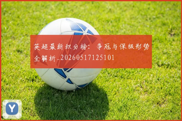 英超最新积分榜：争冠与保级形势全解析_20260517125101
