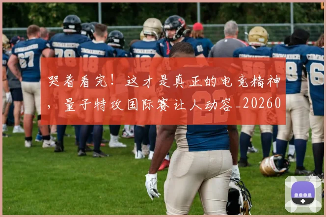 哭着看完！这才是真正的电竞精神，量子特攻国际赛让人动容_20260703222521_20260719160555