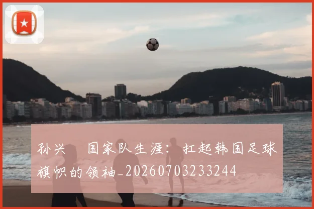 孙兴慜国家队生涯：扛起韩国足球旗帜的领袖_20260703233244