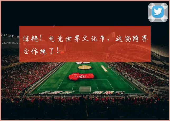 惊艳！电竞世界文化节，这场跨界合作绝了！