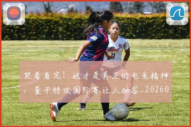 哭着看完！这才是真正的电竞精神，量子特攻国际赛让人动容_20260719160552