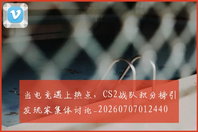 当电竞遇上热点，CS2战队积分榜引发玩家集体讨论_20260707012440
